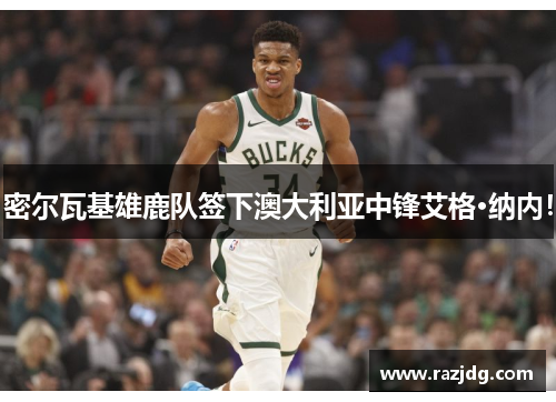 密尔瓦基雄鹿队签下澳大利亚中锋艾格·纳内！